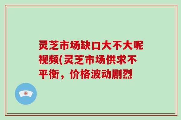 灵芝市场缺口大不大呢视频(灵芝市场供求不平衡，价格波动剧烈