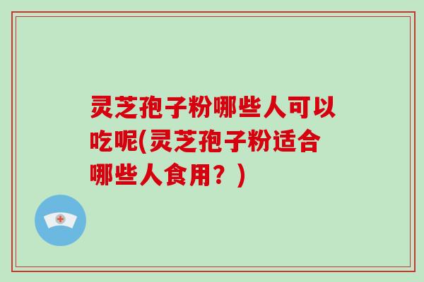 灵芝孢子粉哪些人可以吃呢(灵芝孢子粉适合哪些人食用？)