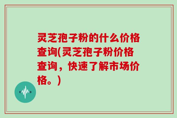 灵芝孢子粉的什么价格查询(灵芝孢子粉价格查询，快速了解市场价格。)