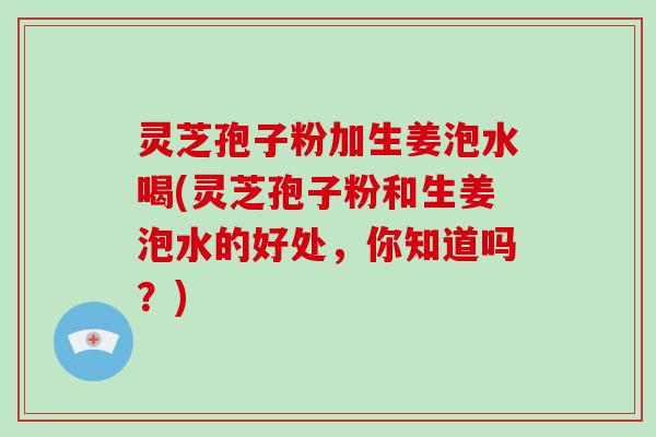 灵芝孢子粉加生姜泡水喝(灵芝孢子粉和生姜泡水的好处，你知道吗？)