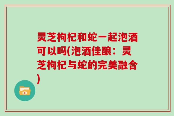 灵芝枸杞和蛇一起泡酒可以吗(泡酒佳酿：灵芝枸杞与蛇的完美融合)