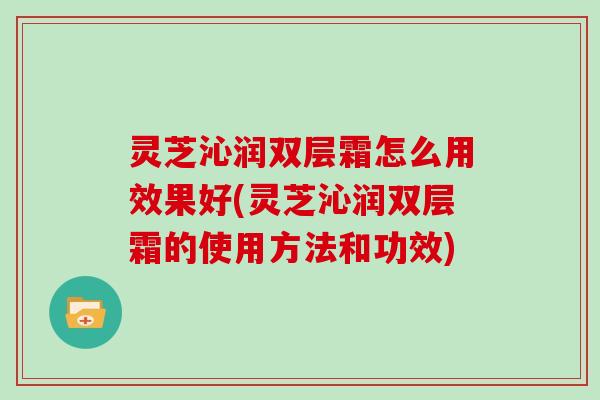 灵芝沁润双层霜怎么用效果好(灵芝沁润双层霜的使用方法和功效)