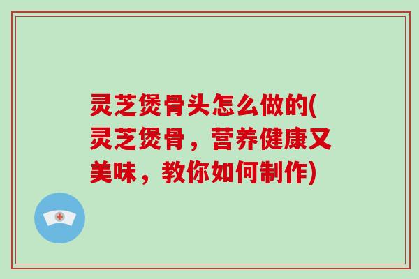 灵芝煲骨头怎么做的(灵芝煲骨，营养健康又美味，教你如何制作)