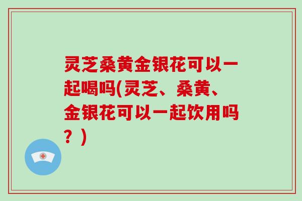 灵芝桑黄金银花可以一起喝吗(灵芝、桑黄、金银花可以一起饮用吗？)