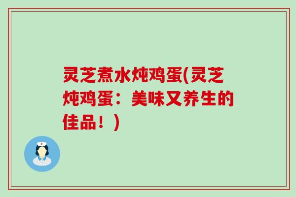 灵芝煮水炖鸡蛋(灵芝炖鸡蛋：美味又养生的佳品！)