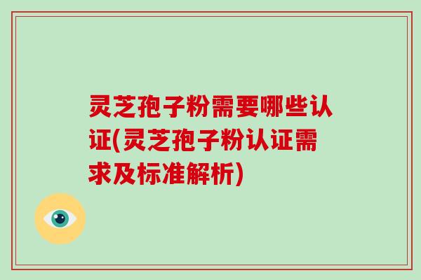 灵芝孢子粉需要哪些认证(灵芝孢子粉认证需求及标准解析)