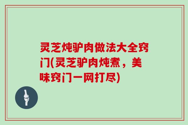 灵芝炖驴肉做法大全窍门(灵芝驴肉炖煮，美味窍门一网打尽)