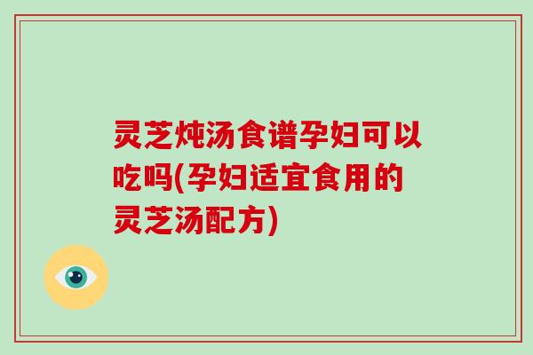 灵芝炖汤食谱孕妇可以吃吗(孕妇适宜食用的灵芝汤配方)