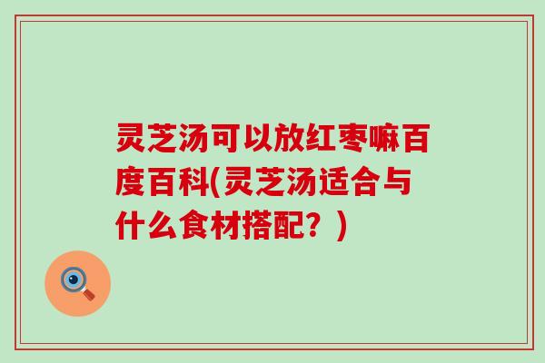 灵芝汤可以放红枣嘛百度百科(灵芝汤适合与什么食材搭配？)