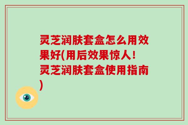 灵芝润肤套盒怎么用效果好(用后效果惊人！灵芝润肤套盒使用指南)