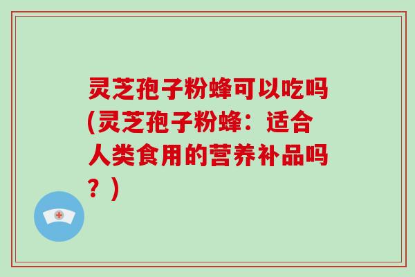 灵芝孢子粉蜂可以吃吗(灵芝孢子粉蜂：适合人类食用的营养补品吗？)