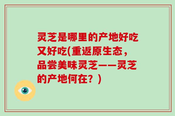 灵芝是哪里的产地好吃又好吃(重返原生态，品尝美味灵芝——灵芝的产地何在？)