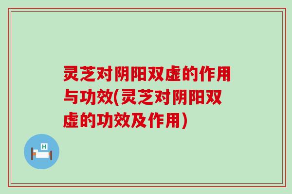 灵芝对阴阳双虚的作用与功效(灵芝对阴阳双虚的功效及作用)