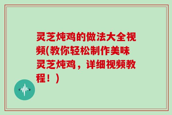 灵芝炖鸡的做法大全视频(教你轻松制作美味灵芝炖鸡，详细视频教程！)