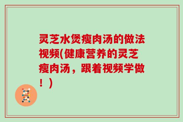 灵芝水煲瘦肉汤的做法视频(健康营养的灵芝瘦肉汤，跟着视频学做！)