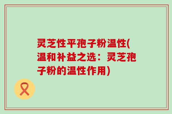 灵芝性平孢子粉温性(温和补益之选：灵芝孢子粉的温性作用)