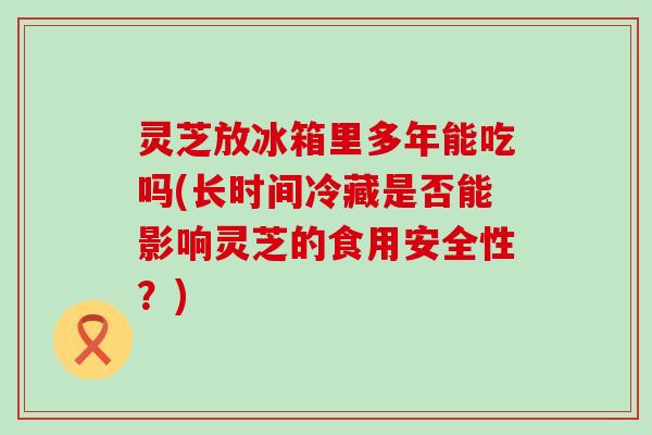 灵芝放冰箱里多年能吃吗(长时间冷藏是否能影响灵芝的食用安全性？)