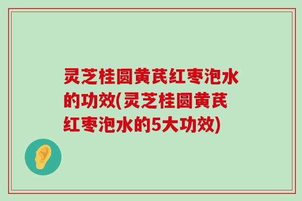 灵芝桂圆黄芪红枣泡水的功效(灵芝桂圆黄芪红枣泡水的5大功效)