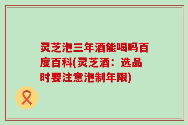 灵芝泡三年酒能喝吗百度百科(灵芝酒：选品时要注意泡制年限)