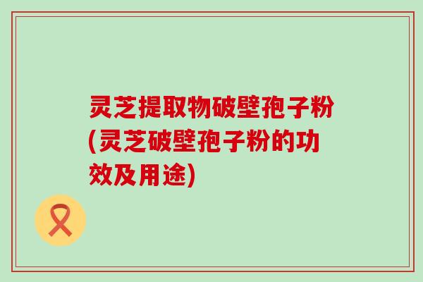 灵芝提取物破壁孢子粉(灵芝破壁孢子粉的功效及用途)