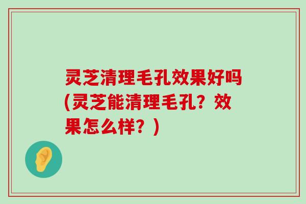 灵芝清理毛孔效果好吗(灵芝能清理毛孔？效果怎么样？)