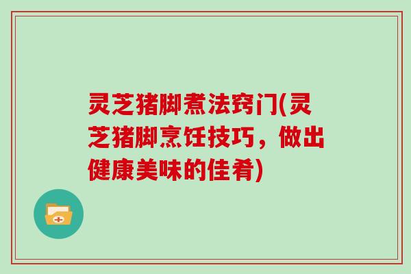 灵芝猪脚煮法窍门(灵芝猪脚烹饪技巧，做出健康美味的佳肴)