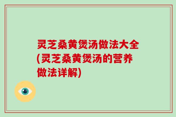 灵芝桑黄煲汤做法大全(灵芝桑黄煲汤的营养做法详解)