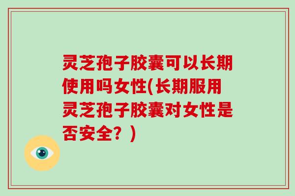 灵芝孢子胶囊可以长期使用吗女性(长期服用灵芝孢子胶囊对女性是否安全？)