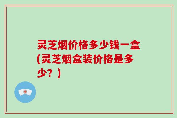 灵芝烟价格多少钱一盒(灵芝烟盒装价格是多少？)