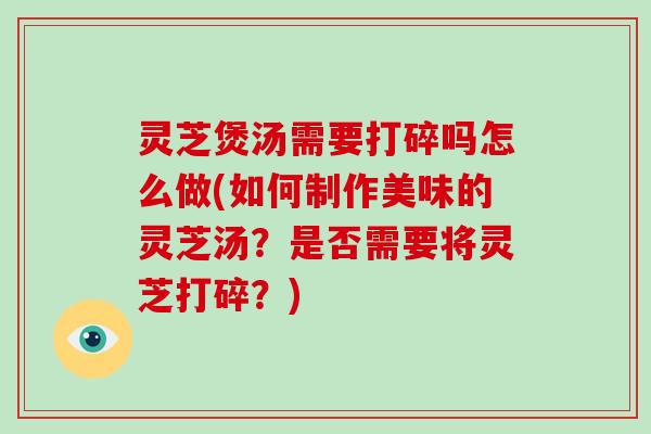 灵芝煲汤需要打碎吗怎么做(如何制作美味的灵芝汤？是否需要将灵芝打碎？)