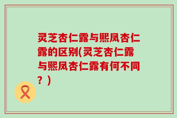 灵芝杏仁露与熙凤杏仁露的区别(灵芝杏仁露与熙凤杏仁露有何不同？)