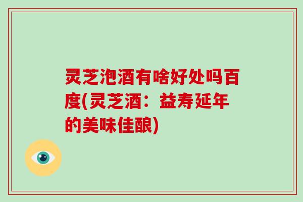 灵芝泡酒有啥好处吗百度(灵芝酒：益寿延年的美味佳酿)