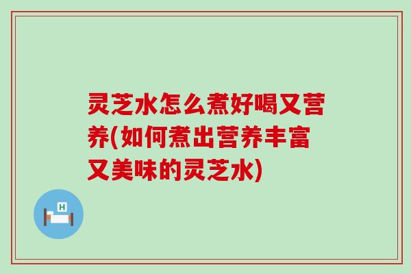 灵芝水怎么煮好喝又营养(如何煮出营养丰富又美味的灵芝水)