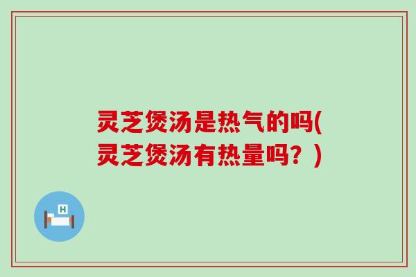 灵芝煲汤是热气的吗(灵芝煲汤有热量吗？)