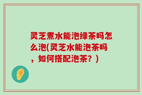 灵芝煮水能泡绿茶吗怎么泡(灵芝水能泡茶吗，如何搭配泡茶？)