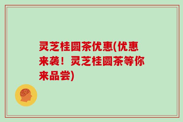 灵芝桂圆茶优惠(优惠来袭！灵芝桂圆茶等你来品尝)