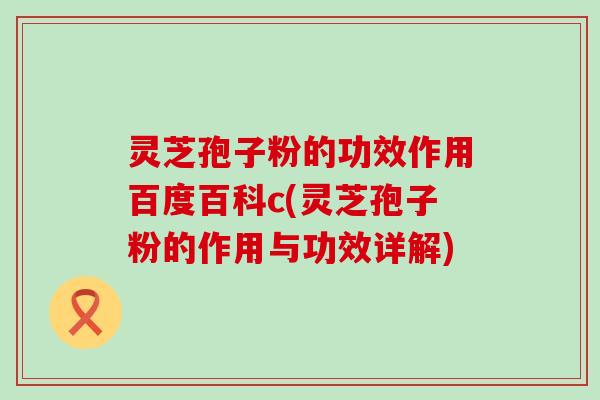 灵芝孢子粉的功效作用百度百科c(灵芝孢子粉的作用与功效详解)