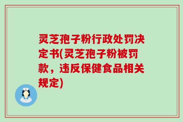 灵芝孢子粉行政处罚决定书(灵芝孢子粉被罚款，违反保健食品相关规定)