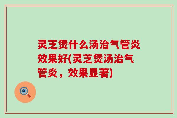 灵芝煲什么汤气管炎效果好(灵芝煲汤气管炎，效果显著)