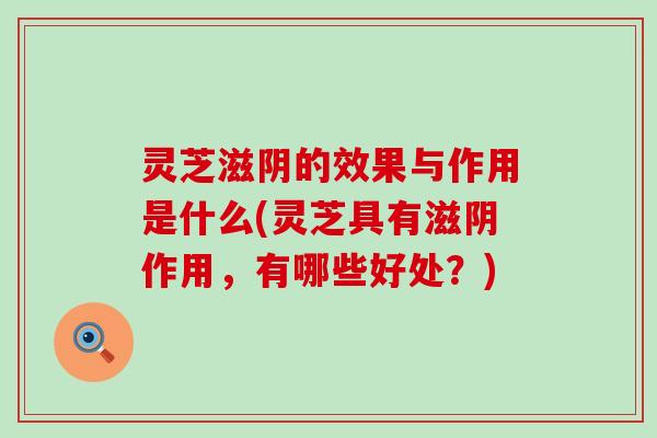 灵芝滋阴的效果与作用是什么(灵芝具有滋阴作用，有哪些好处？)