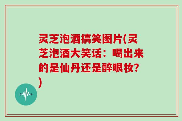 灵芝泡酒搞笑图片(灵芝泡酒大笑话：喝出来的是仙丹还是醉眼妆？)