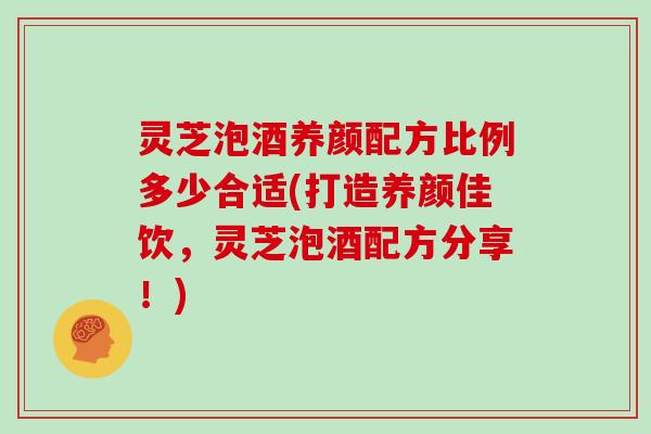 灵芝泡酒养颜配方比例多少合适(打造养颜佳饮，灵芝泡酒配方分享！)