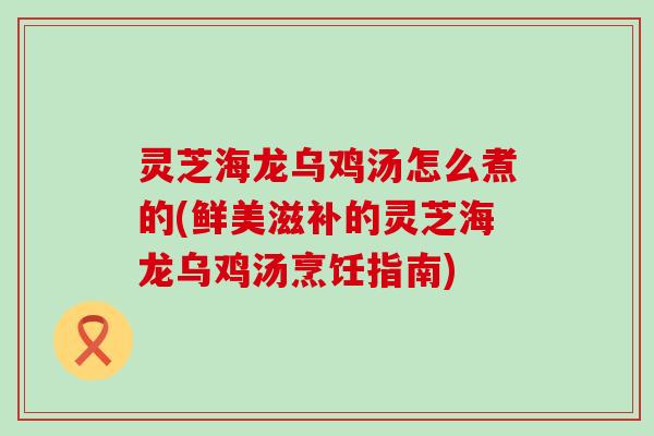 灵芝海龙乌鸡汤怎么煮的(鲜美滋补的灵芝海龙乌鸡汤烹饪指南)