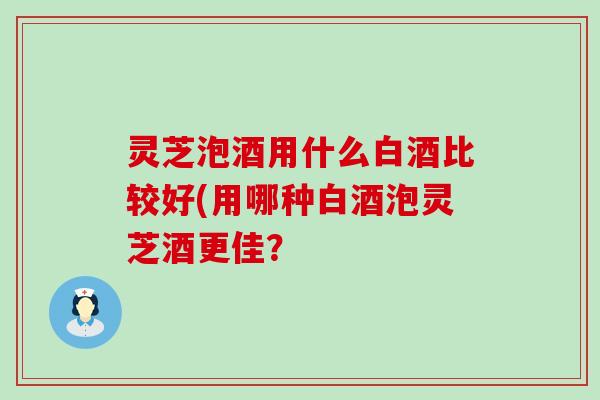 灵芝泡酒用什么白酒比较好(用哪种白酒泡灵芝酒更佳？