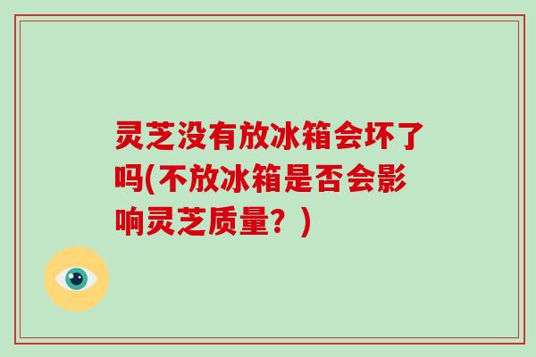 灵芝没有放冰箱会坏了吗(不放冰箱是否会影响灵芝质量？)