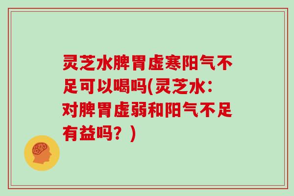 灵芝水脾胃虚寒阳气不足可以喝吗(灵芝水：对脾胃虚弱和阳气不足有益吗？)