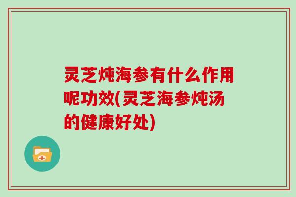 灵芝炖海参有什么作用呢功效(灵芝海参炖汤的健康好处)