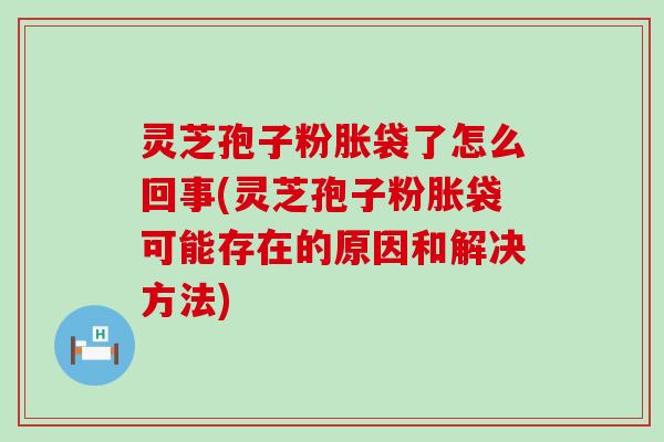 灵芝孢子粉胀袋了怎么回事(灵芝孢子粉胀袋可能存在的原因和解决方法)