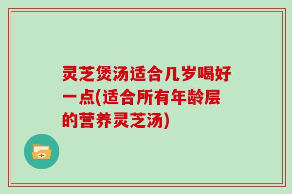 灵芝煲汤适合几岁喝好一点(适合所有年龄层的营养灵芝汤)