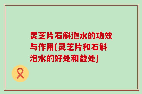 灵芝片石斛泡水的功效与作用(灵芝片和石斛泡水的好处和益处)